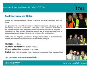 Telf: + 351 21 482 45 12
info@eventstow.com
Eventos & Incentivos de Natal TOW
www.eventstow.com
Raid Nocturno em SintraRaid Nocturno em Sintra
Imagine 40 colaboradores e/ou clientes a caminhar em grupo na mística Serra de
Sintra…
Um guia especial, vai dando explicações extraordinárias sobre tudo aquilo que de
maravilhoso envolve os caminhantes… Mas esta é uma caminhada misteriosa, e
das sombras surgem vultos e figuras que nem num escuro pesadelo se imaginam…
De repente, do nada, surgem elementos sinistros que se juntam ao grupo, mas o
guia sossega-os dizendo que não farão mal a nenhum dos participantes…
No fim, uma ceia magnífica com sabor a Portugal, na os vinhos, os doces sintrianos
e o fado deixam no ar um misticismo que só a Lua vem apaziguar…
um passeio, uma ceia e o fado...um passeio, uma ceia e o fado...
Duração: +/- 4 kms
Número de Pessoas: de 15 a 170 PAX
Preço Indicativo: a partir de 22,50 € PAX
Inclui: Guia TOW, Animação, Fado e Guitarras Portuguesas, Ceia e seguro TOW
 