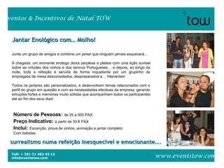 Telf: + 351 21 482 45 12
info@eventstow.com
Eventos & Incentivos de Natal TOW
www.eventstow.com
Jantar Enológico com… Molho!Jantar Enológico com… Molho!
Junte um grupo de amigos e combine um jantar que ninguém jamais esquecerá…
À chegada, um eminente enólogo deixa perplexa a plateia com uma lição surreal
sobre as virtudes dos vinhos e dos taninos Portugueses… e depois, ao longo da
noite, toda a refeição é servida de forma inquietante por um grupinho de
empregaos de mesa desconsolados, despreparados e… hilariantes!
Todos os jantares são personalizados, e desenvolvem temas relacionados com o
perfil do grupo em questão e com as necessidades efectivas da empresa, gerando
emoções fortes e memórias muito sólidas que acompanham todos os participantes
até ao fim dos seus dias!
surrealismo numa refeição inesquecível e emocionante...surrealismo numa refeição inesquecível e emocionante...
Número de Pessoas: de 25 a 500 PAX
Preço Indicativo: a partir de 30 € PAX
Inclui: Escanção, prova de vinhos, animação e jantar completo
Com bebidas.
 