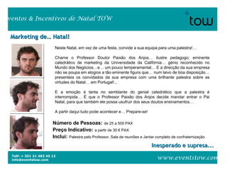 Telf: + 351 21 482 45 12
info@eventstow.com
Eventos & Incentivos de Natal TOW
www.eventstow.com
Marketing de… Natal!Marketing de… Natal!
Inesperado e supresa...Inesperado e supresa...
Número de Pessoas: de 25 a 500 PAX
Preço Indicativo: a partir de 30 € PAX
Inclui: Palestra pelo Professor, Sala de reuniões e Jantar completo de confraternização
Neste Natal, em vez de uma festa, convide a sua equipa para uma palestra!…
Chame o Professor Doutor Paixão dos Anjos… ilustre pedagogo; eminente
catedrático de marketing da Universidade da Califórnia… génio reconhecido no
Mundo dos Negócios…e… um pouco temperamental… E a direcção da sua empresa
não se poupa em elogios a tão eminente figura que… num laivo de boa disposição…
presenteia os convidados da sua empresa com uma brilhante palestra sobre as
virtudes do Natal… em Portugal!...
E a emoção é tanta no semblante do genial catedrático que a palestra é
interrompida… É que o Professor Paixão dos Anjos decide mandar entrar o Pai
Natal, para que também ele possa usufruir dos seus doutos ensinamentos…
A partir daqui tudo pode acontecer e… Prepare-se!
 