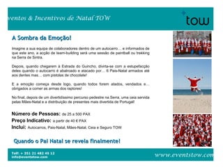 Telf: + 351 21 482 45 12
info@eventstow.com
Eventos & Incentivos de Natal TOW
www.eventstow.com
A Sombra da Emoção!A Sombra da Emoção!
Imagine a sua equipa de colaboradores dentro de um autocarro… e informados de
que este ano, a acção de team-building será uma sessão de paintball ou trekking
na Serra de Sintra.
Depois, quando chegarem à Estrada do Guincho, divirta-se com a estupefacção
deles quando o autocarro é abalroado e atacado por… 6 Pais-Natal armados até
aos dentes mas… com pistolas de chocolate!
E a emoção começa desde logo, quando todos forem atados, vendados e…
obrigados a comer as armas dos raptores!
No final, depois de um divertidíssimo percurso pedestre na Serra, uma ceia servida
pelas Mães-Natal e a distribuição de presentes mais divertida de Portugal!
Quando o Pai Natal se revela finalmente!Quando o Pai Natal se revela finalmente!
Número de Pessoas: de 25 a 500 PAX
Preço Indicativo: a partir de 40 € PAX
Inclui: Autocarros, Pais-Natal, Mães-Natal, Ceia e Seguro TOW
 