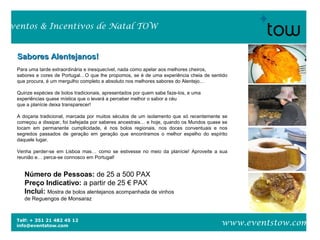 Telf: + 351 21 482 45 12
info@eventstow.com
Eventos & Incentivos de Natal TOW
www.eventstow.com
Sabores Alentejanos!Sabores Alentejanos!
Para uma tarde extraordinária e inesquecível, nada como apelar aos melhores cheiros,
sabores e cores de Portugal…O que lhe propomos, se é de uma experiência cheia de sentido
que procura, é um mergulho completo e absoluto nos melhores sabores do Alentejo…
Quinze espécies de bolos tradicionais, apresentados por quem sabe faze-los, e uma
experiências quase mística que o levará a perceber melhor o sabor a céu
que a planície deixa transparecer!
A doçaria tradicional, marcada por muitos séculos de um isolamento que só recentemente se
começou a dissipar, foi bafejada por saberes ancestrais… e hoje, quando os Mundos quase se
tocam em permanente cumplicidade, é nos bolos regionais, nos doces conventuais e nos
segredos passados de geração em geração que encontramos o melhor espelho do espírito
daquele lugar.
Venha perder-se em Lisboa mas… como se estivesse no meio da planície! Aproveite a sua
reunião e… perca-se connosco em Portugal!
Número de Pessoas: de 25 a 500 PAX
Preço Indicativo: a partir de 25 € PAX
Inclui: Mostra de bolos alentejanos acompanhada de vinhos
de Reguengos de Monsaraz
 