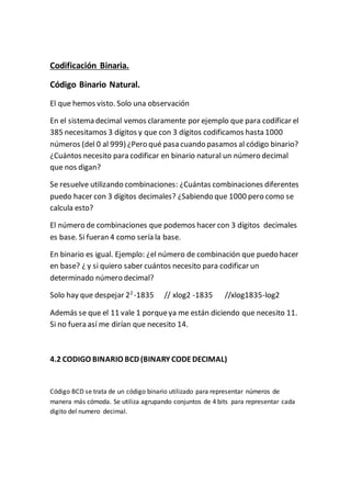 Codificación Binaria.
Código Binario Natural.
El que hemos visto. Solo una observación
En el sistema decimal vemos claramente por ejemplo que para codificar el
385 necesitamos 3 dígitos y que con 3 dígitos codificamos hasta 1000
números (del 0 al 999) ¿Pero qué pasa cuando pasamos al código binario?
¿Cuántos necesito para codificar en binario natural un número decimal
que nos digan?
Se resuelve utilizando combinaciones: ¿Cuántas combinaciones diferentes
puedo hacer con 3 dígitos decimales? ¿Sabiendo que 1000 pero como se
calcula esto?
El número de combinaciones que podemos hacer con 3 dígitos decimales
es base. Si fueran 4 como sería la base.
En binario es igual. Ejemplo: ¿el número de combinación que puedo hacer
en base? ¿ y si quiero saber cuántos necesito para codificar un
determinado número decimal?
Solo hay que despejar 22
-1835 // xlog2 -1835 //xlog1835-log2
Además se que el 11 vale 1 porqueya me están diciendo que necesito 11.
Si no fuera así me dirían que necesito 14.
4.2 CODIGO BINARIO BCD (BINARY CODEDECIMAL)
Código BCD se trata de un código binario utilizado para representar números de
manera más cómoda. Se utiliza agrupando conjuntos de 4 bits para representar cada
digito del numero decimal.
 