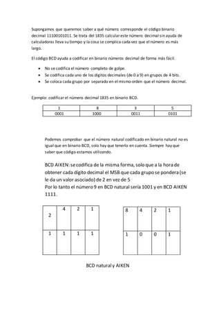 Supongamos que queremos saber a qué número corresponde el código binario
decimal 11100101011. Se trata del 1835 calcular este número decimal sin ayuda de
calculadoras lleva su tiempo y la cosa se complica cada vez que el número es más
largo.
El código BCD ayuda a codificar en binario números decimal de forma más fácil.
 No se codifica el número completo de golpe.
 Se codifica cada uno de los dígitos decimales (de 0 a 9) en grupos de 4 bits.
 Se coloca cada grupo por separado en el mismo orden que el número decimal.
Ejemplo: codificar el número decimal 1835 en binario BCD.
1 8 3 5
0001 1000 0011 0101
Podemos comprobar que el número natural codificado en binario natural no es
igual que en binario BCD, solo hay que tenerlo en cuenta. Siempre hay que
saber que código estamos utilizando.
BCD AIKEN: secodifica de la misma forma, solo que a la hora de
obtener cada dígito decimal el MSB que cada grupo se pondera (se
le da un valor asociado) de 2 en vez de 5
Por lo tanto el número 9 en BCD natural sería 1001 y en BCD AIKEN
1111.
2
4 2 1
1 1 1 1
BCD naturaly AIKEN
8 4 2 1
1 0 0 1
 