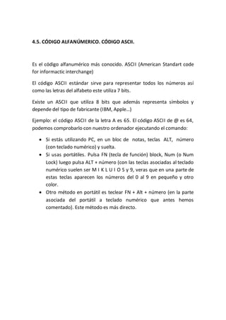 4.5. CÓDIGO ALFANÚMERICO. CÓDIGO ASCII.
Es el código alfanumérico más conocido. ASCII (American Standart code
for informactic interchange)
El código ASCII estándar sirve para representar todos los números así
como las letras del alfabeto este utiliza 7 bits.
Existe un ASCII que utiliza 8 bits que además representa símbolos y
depende del tipo de fabricante (IBM, Apple…)
Ejemplo: el código ASCII de la letra A es 65. El código ASCII de @ es 64,
podemos comprobarlo con nuestro ordenador ejecutando el comando:
 Si estás utilizando PC, en un bloc de notas, teclas ALT, número
(con teclado numérico) y suelta.
 Si usas portátiles. Pulsa FN (tecla de función) block, Num (o Num
Lock) luego pulsa ALT + número (con las teclas asociadas al teclado
numérico suelen ser M I K L U I O S y 9, veras que en una parte de
estas teclas aparecen los números del 0 al 9 en pequeño y otro
color.
 Otro método en portátil es teclear FN + Alt + número (en la parte
asociada del portátil a teclado numérico que antes hemos
comentado). Este método es más directo.
 