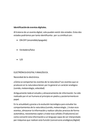 Identificaciónde eventos digitales.
Al tratarse de un evento digital, solo pueden existir dos estados. Estos dos
estados podríamos por tanto identificarlos por su similitud con:
 ON OFF (encendido/apagado)
 Verdadero/falso
 1/0
ELECTRÓNICA DIGITAL YANALÓGICA.
Necesidad de la electrónica.
¿Cómo se comportan los eventos de la naturaleza? Los eventos que se
producen en la naturaleza tienen por lo general un carácter analógico
(sonido, meteorología, velocidad)
Antiguamente todo el estudio y almacenamiento de información ha sido
realizado por el ser humano al principio en piedra y posteriormenteen
papel.
En la actualidad y gracias a la evolución tecnológica para estudiar los
comportamientos de la naturaleza (sonido, meteorología…) tratar esos
eventos, almacenar la información y realizar cálculos precisos de forma
automática, necesitamos captar y tratar esas señales (Traductores) así
como convertir esta información a un lenguaje capaz de ser interpretado
por máquinas que realicen esta función (conversoresanalógicos/digital)
 