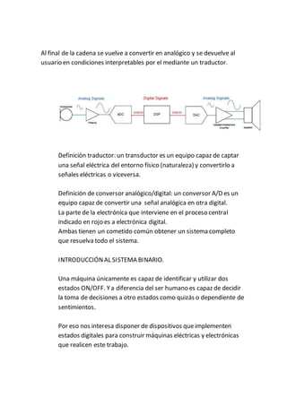 Al final de la cadena se vuelve a convertir en analógico y se devuelve al
usuario en condiciones interpretables por el mediante un traductor.
Definición traductor: un transductor es un equipo capaz de captar
una señal eléctrica del entorno físico (naturaleza) y convertirlo a
señales eléctricas o viceversa.
Definición de conversor analógico/digital: un conversor A/D es un
equipo capaz de convertir una señal analógica en otra digital.
La parte de la electrónica que interviene en el proceso central
indicado en rojo es a electrónica digital.
Ambas tienen un cometido común obtener un sistema completo
que resuelva todo el sistema.
INTRODUCCIÓNAL SISTEMA BINARIO.
Una máquina únicamente es capaz de identificar y utilizar dos
estados ON/OFF. Ya diferencia del ser humano es capaz de decidir
la toma de decisiones a otro estados como quizás o dependiente de
sentimientos.
Por eso nos interesa disponer de dispositivos queimplementen
estados digitales para construir máquinas eléctricas y electrónicas
que realicen este trabajo.
 