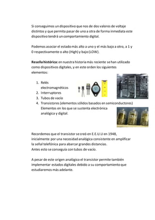 Si conseguimos un dispositivo que nos de dos valores de voltaje
distintos y que permita pasar de uno a otra de forma inmediata este
dispositivo tendrá un comportamiento digital.
Podemos asociar el estado más alto a uno y el más bajo a otro, a 1 y
0 respectivamente o alto (High) y bajo (LOW).
Reseñahistórica:en nuestra historia más reciente sehan utilizado
como dispositivos digitales, y en este orden los siguientes
elementos:
1. Relés
electromagnéticos
2. Interruptores
3. Tubos de vacío
4. Transistores (elementos sólidos basados en semiconductores)
Elementos en los que se sustenta electrónica
analógica y digital.
Recordemos que el transistor secreó en E.E.U.U en 1948,
inicialmente por una necesidad analógica consistente en amplificar
la señal telefónica para abarcar grandes distancias.
Antes esto seconseguía con tubos de vacío.
A pesar de este origen analógico el transistor permite también
implementar estados digitales debido a su comportamiento que
estudiaremos más adelante.
 