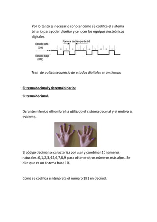 Por lo tanto es necesario conocer como se codifica el sistema
binario para poder diseñar y conocer los equipos electrónicos
digitales.
Tren de pulsos: secuencia de estados digitales en un tiempo
Sistemadecimal y sistemabinario:
Sistemadecimal.
Durantemilenios el hombre ha utilizado el sistema decimal y el motivo es
evidente.
El código decimal se caracteriza por usar y combinar 10 números
naturales: 0,1,2,3,4,5,6,7,8,9 para obtener otros números más altos. Se
dice que es un sistema base10.
Como se codifica e interpreta el número 191 en decimal.
 