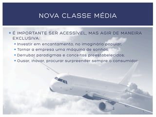 ¡  É IMPORTANTE SER ACESSÍVEL, MAS AGIR DE MANEIRA
EXCLUSIVA:
§  Investir em encantamento, no imaginário popular;
§  Tornar a empresa uma máquina de sonhos;
§  Derrubar paradigmas e conceitos preestabelecidos;
§  Ousar, inovar, procurar surpreender sempre o consumidor.
NOVA CLASSE MÉDIA
 
