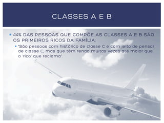 ¡  44% DAS PESSOAS QUE COMPÕE AS CLASSES A E B SÃO
OS PRIMEIROS RICOS DA FAMÍLIA:
§  “São pessoas com histórico de classe C e com jeito de pensar
de classe C, mas que têm renda muitas vezes até maior que
o 'rico' que reclama”.
CLASSES A E B
 