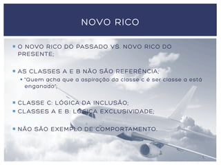 ¡  O NOVO RICO DO PASSADO VS. NOVO RICO DO
PRESENTE;
¡  AS CLASSES A E B NÃO SÃO REFERÊNCIA;
§  “Quem acha que a aspiração da classe c é ser classe a está
enganado”;
¡  CLASSE C: LÓGICA DA INCLUSÃO;
¡  CLASSES A E B: LÓGICA EXCLUSIVIDADE;
¡  NÃO SÃO EXEMPLO DE COMPORTAMENTO.
NOVO RICO
 