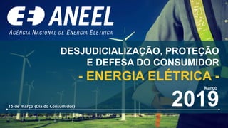 DESJUDICIALIZAÇÃO, PROTEÇÃO
E DEFESA DO CONSUMIDOR
- ENERGIA ELÉTRICA -
2019
Março
15 de março (Dia do Consumidor)
 