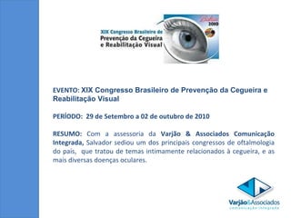 EVENTO:  XIX Congresso Brasileiro de Prevenção da Cegueira e Reabilitação Visual PERÍODO:  29 de Setembro a 02 de outubro  de 2010 RESUMO:  Com a assessoria da  Varjão & Associados Comunicação Integrada,  Salvador sediou um dos principais congressos de oftalmologia do país,  que tratou de temas intimamente relacionados à cegueira, e as mais diversas doenças oculares. 