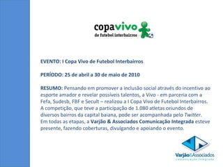 EVENTO: I Copa Vivo de Futebol Interbairros  PERÍODO: 25 de abril a 30 de maio de 2010 RESUMO:  Pensando em promover a inclusão social através do incentivo ao esporte amador e revelar possíveis talentos, a Vivo - em parceria com a Fefa, Sudesb, FBF e Secult – realizou a I Copa Vivo de Futebol Interbairros. A competição, que teve a participação de 1.080 atletas oriundos de diversos bairros da capital baiana, pode ser acompanhada pelo  Twitter . Em todas as etapas, a  Varjão & Associados Comunicação Integrada  esteve presente, fazendo coberturas, divulgando e apoiando o evento.  