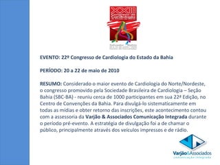 EVENTO: 22º Congresso de Cardiologia do Estado da Bahia  PERÍODO: 20 a 22 de maio de 2010 RESUMO:  Considerado o maior evento de Cardiologia do Norte/Nordeste, o congresso promovido pela Sociedade Brasileira de Cardiologia – Seção Bahia (SBC-BA) - reuniu cerca de 1000 participantes em sua 22ª Edição, no Centro de Convenções da Bahia. Para divulgá-lo sistematicamente em todas as mídias e obter retorno das inscrições, este acontecimento contou com a assessoria da  Varjão & Associados Comunicação Integrada  durante o período pré-evento. A estratégia de divulgação foi a de chamar o público, principalmente através dos veículos impressos e de rádio.  