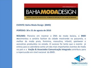 EVENTO: Bahia Moda Design  (BMD) PERÍODO: 30 e 31 de agosto de 2010 RESUMO:  Pioneiro em mostrar o DNA da moda baiana, o  BMD m ovimentou o cenário fashion da cidade mostrando na passarela, o melhor da moda praia, feminina, masculina, infantil,  sportwear  e acessórios produzidos no estado. O sucesso foi tanto que o evento  já entrou para o calendário como um dos mais importantes eventos de moda no país e a  Varjão & Associados Comunicação Integrada  contribuiu para a repercussão em nível nacional  do BMD. 