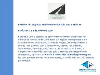 EVENTO: III Congresso Brasileiro de Educação para o Trânsito  PERÍODO: 7 e 8 de junho de 2010 RESUMO:  Com o objetivo de   apresentar os avanços alcançados nos Centros de Formação de Condutores das regiões metropolitanas de Salvador e Feira de Santana, através do Projeto CFC de Qualidade, o Sebrae - em parceria com o Sindauto-BA, Detran, Fenasdetran, Transalvador, Feneauto, Sest/Senat e Ufba – realiza, há 3 anos, o Congresso Brasileiro de Educação para o Trânsito. Pela segunda vez consecutiva, a parceria da  Varjão & Associados Comunicação Integrada  fez com que este evento fosse um sucesso, atraindo mais de 1300 pessoas para o local. 