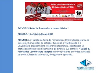 EVENTO: 3ª Feira de Formandos e Universitários  PERÍODO: 16 a 18 de julho de 2010 RESUMO:  A 3ª edição da Feira de Formandos e Universitários reuniu no Centro de Convenções de Salvador tudo que o vestibulando e o universitário precisam para celebrar sua formatura, aperfeiçoar-se profissionalmente e começar com o pé direito a sua carreira. A  Varjão & Associados Comunicação Integrada  esteve presente em todas as etapas do evento, fazendo coberturas, divulgando e apoiando.  