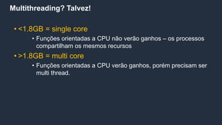 Multithreading? Talvez!
• <1.8GB = single core
• Funções orientadas a CPU não verão ganhos – os processos
compartilham os mesmos recursos
• >1.8GB = multi core
• Funções orientadas a CPU verão ganhos, porém precisam ser
multi thread.
 