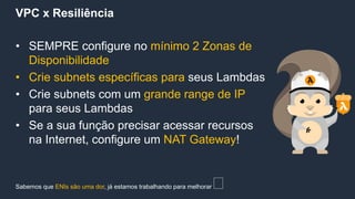 VPC x Resiliência
• SEMPRE configure no mínimo 2 Zonas de
Disponibilidade
• Crie subnets específicas para seus Lambdas
• Crie subnets com um grande range de IP
para seus Lambdas
• Se a sua função precisar acessar recursos
na Internet, configure um NAT Gateway!
Sabemos que ENIs são uma dor, já estamos trabalhando para melhorar 🤓
 