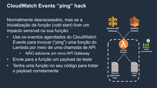 CloudWatch Events ”ping” hack
Normalmente desnecessário, mas se a
inicialização da função (cold start) tiver um
impacto sensível na sua função:
• Use os eventos agendados do CloudWatch
Events para invocar (“ping”) uma função do
Lambda por meio de uma chamada de API
• NÃO adicione um novo API Gateway
• Envie para a função um payload de teste
• Tenha uma função no seu código para tratar
o payload corretamente
Lambda
function
event
(time-based)
Amazon API
Gateway
Amazon
Kinesis
Normal
application
logic
“ping”
logic
 