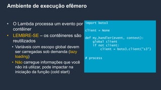 Ambiente de execução efêmero
• O Lambda processa um evento por
contêiner
• LEMBRE-SE – os contêineres são
reutilizados
• Variáveis com escopo global devem
ser carregadas sob demanda (lazy
loading)
• Não carregue informações que você
não irá utilizar, pode impactar na
iniciação da função (cold start)
import boto3
client = None
def my_handler(event, context):
global client
if not client:
client = boto3.client("s3")
# process
 
