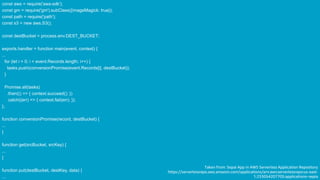 © 2019, Amazon Web Services, Inc. or its Affiliates.
const aws = require('aws-sdk');
const gm = require('gm').subClass({imageMagick: true});
const path = require('path');
const s3 = new aws.S3();
const destBucket = process.env.DEST_BUCKET;
exports.handler = function main(event, context) {
...
for (let i = 0; i < event.Records.length; i++) {
tasks.push(conversionPromise(event.Records[i], destBucket));
}
Promise.all(tasks)
.then(() => { context.succeed(); })
.catch((err) => { context.fail(err); });
};
function conversionPromise(record, destBucket) {
...
}
function get(srcBucket, srcKey) {
...
}
function put(destBucket, destKey, data) {
...
Taken from: Sepai App in AWS Serverless Application Repository
https://serverlessrepo.aws.amazon.com/applications/arn:aws:serverlessrepo:us-east-
1:233054207705:applications~sepia
 