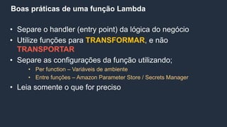 Boas práticas de uma função Lambda
• Separe o handler (entry point) da lógica do negócio
• Utilize funções para TRANSFORMAR, e não
TRANSPORTAR
• Separe as configurações da função utilizando;
• Per function – Variáveis de ambiente
• Entre funções – Amazon Parameter Store / Secrets Manager
• Leia somente o que for preciso
 