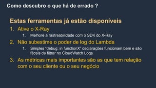 Como descubro o que há de errado ?
Estas ferramentas já estão disponíveis
1. Ative o X-Ray
1. Melhore a rastreabilidade com o SDK do X-Ray
2. Não subestime o poder de log do Lambda
1. Simples “debug: in functionX” declarações funcionam bem e são
fáceis de filtrar no CloudWatch Logs
3. As métricas mais importantes são as que tem relação
com o seu cliente ou o seu negócio
 