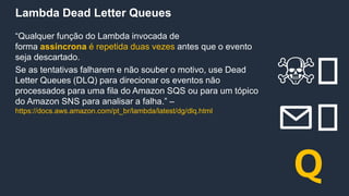 Lambda Dead Letter Queues
“Qualquer função do Lambda invocada de
forma assíncrona é repetida duas vezes antes que o evento
seja descartado.
Se as tentativas falharem e não souber o motivo, use Dead
Letter Queues (DLQ) para direcionar os eventos não
processados para uma fila do Amazon SQS ou para um tópico
do Amazon SNS para analisar a falha.” –
https://docs.aws.amazon.com/pt_br/lambda/latest/dg/dlq.html
☠️
✉️
Q
 