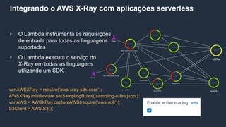 Integrando o AWS X-Ray com aplicações serverless
• O Lambda instrumenta as requisições
de entrada para todas as linguagens
suportadas
• O Lambda executa o serviço do
X-Ray em todas as linguagens
utilizando um SDK
var AWSXRay = require(‘aws-xray-sdk-core‘);
AWSXRay.middleware.setSamplingRules(‘sampling-rules.json’);
var AWS = AWSXRay.captureAWS(require(‘aws-sdk’));
S3Client = AWS.S3();
 