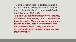 Outra característica importante é que o
Arrebatamento acontecerá muito rápido,
num "piscar de olhos", conforme definido
em 1 Coríntios 15:51-52:
"Eis aqui vos digo um mistério: Na verdade,
nem todos dormiremos, mas todos seremos
transformados; Num momento, num abrir e
fechar de olhos, ante a última trombeta;
porque a trombeta soará, e os mortos
ressuscitarão incorruptíveis, e nós seremos
transformados."
 