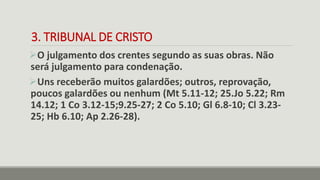 3. TRIBUNAL DE CRISTO
O julgamento dos crentes segundo as suas obras. Não
será julgamento para condenação.
Uns receberão muitos galardões; outros, reprovação,
poucos galardões ou nenhum (Mt 5.11-12; 25.Jo 5.22; Rm
14.12; 1 Co 3.12-15;9.25-27; 2 Co 5.10; Gl 6.8-10; Cl 3.23-
25; Hb 6.10; Ap 2.26-28).
 