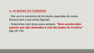 4. AS BODAS DO CORDEIRO
Dar-se-á o encontro de há muito esperado do noivo
(Jesus) com a sua noiva (Igreja).
Estaremos com Jesus para sempre. "Bem-aventurados
aqueles que são chamados à ceia das bodas do Cordeiro"
(Ap 19.7-9).
 