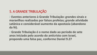 5. A GRANDE TRIBULAÇÃO
Eventos anteriores à Grande Tribulação: grandes sinais e
maravilhas realizados por falsos profetas; grande atividade
satânica e considerável aumento da apostasia (abandono
da fé).
Grande Tribulação é o nome dado ao período de sete
anos iniciado pelo acordo do anticristo com Israel,
propondo uma falsa paz, conforme Daniel 9.27
 
