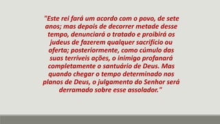 "Este rei fará um acordo com o povo, de sete
anos; mas depois de decorrer metade desse
tempo, denunciará o tratado e proibirá os
judeus de fazerem qualquer sacrifício ou
oferta; posteriormente, como cúmulo das
suas terríveis ações, o inimigo profanará
completamente o santuário de Deus. Mas
quando chegar o tempo determinado nos
planos de Deus, o julgamento do Senhor será
derramado sobre esse assolador."
 