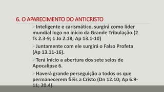 6. O APARECIMENTO DO ANTICRISTO
Inteligente e carismático, surgirá como líder
mundial logo no início da Grande Tribulação.(2
Ts 2.3-9; 1 Jo 2.18; Ap 13.1-10)
Juntamente com ele surgirá o Falso Profeta
(Ap 13.11-16).
Terá Início a abertura dos sete selos de
Apocalipse 6.
Haverá grande perseguição a todos os que
permanecerem fiéis a Cristo (Dn 12.10; Ap 6.9-
11; 20.4).
 