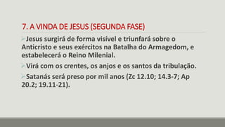 7. A VINDA DE JESUS (SEGUNDA FASE)
Jesus surgirá de forma visível e triunfará sobre o
Anticristo e seus exércitos na Batalha do Armagedom, e
estabelecerá o Reino Milenial.
Virá com os crentes, os anjos e os santos da tribulação.
Satanás será preso por mil anos (Zc 12.10; 14.3-7; Ap
20.2; 19.11-21).
 