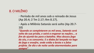 8. O MILÊNIO
Período de mil anos sob o reinado de Jesus
(Ap 20.4; 2 Tm 2.17; Rm 8.17).
Após o Milênio Satanás será solto (Ap 20.7-
10)
"Quando se completarem os mil anos, Satanás será
solto da sua prisão, e sairá a enganar as nações... a
fim de ajuntá-las para a batalha. Mas desceu fogo
do céu, e os consumiu. E o diabo foi lançado no lago
de fogo e enxofre, onde estão a besta e o falso
profeta. De dia e de noite serão atormentados para
sempre”
 