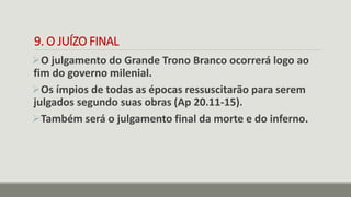 9. O JUÍZO FINAL
O julgamento do Grande Trono Branco ocorrerá logo ao
fim do governo milenial.
Os ímpios de todas as épocas ressuscitarão para serem
julgados segundo suas obras (Ap 20.11-15).
Também será o julgamento final da morte e do inferno.
 
