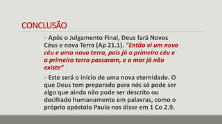 CONCLUSÃO
Após o Julgamento Final, Deus fará Novos
Céus e nova Terra (Ap 21.1). "Então vi um novo
céu e uma nova terra, pois já o primeiro céu e
a primeira terra passaram, e o mar já não
existe“
Este será o início de uma nova eternidade. O
que Deus tem preparado para nós só pode ser
algo que ainda não pode ser descrito ou
decifrado humanamente em palavras, como o
próprio apóstolo Paulo nos disse em 1 Co 2.9.
 