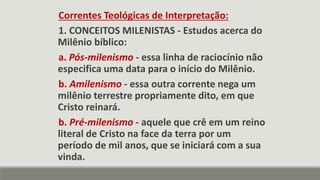 Correntes Teológicas de Interpretação:
1. CONCEITOS MILENISTAS - Estudos acerca do
Milênio bíblico:
a. Pós-milenismo - essa linha de raciocínio não
especifica uma data para o início do Milênio.
b. Amilenismo - essa outra corrente nega um
milênio terrestre propriamente dito, em que
Cristo reinará.
b. Pré-milenismo - aquele que crê em um reino
literal de Cristo na face da terra por um
período de mil anos, que se iniciará com a sua
vinda.
 