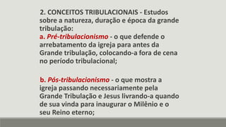 2. CONCEITOS TRIBULACIONAIS - Estudos
sobre a natureza, duração e época da grande
tribulação:
a. Pré-tribulacionismo - o que defende o
arrebatamento da igreja para antes da
Grande tribulação, colocando-a fora de cena
no período tribulacional;
b. Pós-tribulacionismo - o que mostra a
igreja passando necessariamente pela
Grande Tribulação e Jesus livrando-a quando
de sua vinda para inaugurar o Milênio e o
seu Reino eterno;
 