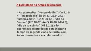 A Escatologia no Antigo Testamento
As expressões: "tempo do fim" (Dn 11.1-
4), "naquele dia" (Is 24.21; 25.9; 27.1),
"últimos dias" (Is 2.2; Os 3.5), "dia do
Senhor" (Jl 2.28-32; Am 5.18-20; Ml 4.5),
"dia da sua vinda" (Ml 3.1,2), são
expressões escatológicas para indicar o
tempo da segunda vinda de Cristo, com
todos os eventos a ela relacionados.
 
