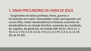 1. SINAIS PRECURSORES DA VINDA DE JESUS
Surgimento de falsos profetas; fome, guerras e
terremotos em maior intensidade; maior perseguição aos
servos fiéis; maior desobediência à Palavra; aumento da
desobediência na relação familiar; aumento da crueldade,
do orgulho, da ganância, da traição (Mt 10.21; 24.4-11; 1
Tm 4.1; 2 Tm 3.1-9; 4.3-4; 2 Pe 2.1-3; 2 Pe 3.3-5; Jo 15.19-
20; At 14.22).
 