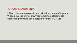 2. O ARREBATAMENTO
O Arrebatamento constitui a primeira etapa da Segunda
Vinda de Jesus Cristo. O Arrebatamento é claramente
explicado por Paulo em 1 Tessalonicenses 4:13-18:
 
