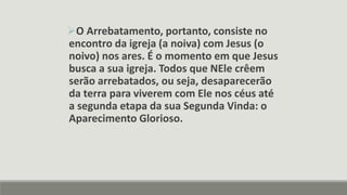 O Arrebatamento, portanto, consiste no
encontro da igreja (a noiva) com Jesus (o
noivo) nos ares. É o momento em que Jesus
busca a sua igreja. Todos que NEle crêem
serão arrebatados, ou seja, desaparecerão
da terra para viverem com Ele nos céus até
a segunda etapa da sua Segunda Vinda: o
Aparecimento Glorioso.
 