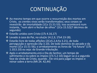 CONTINUAÇÃO
 Ao mesmo tempo em que ocorre a ressurreição dos mortos em
Cristo, os crentes vivos serão transformados; seus corpos se
revestirão de imortalidade (1Co 15.51-53). Isso acontecerá num
instante, “num abrir e fechar de olhos” (1Co 15.52)(7 décimos de
segundo)
 Estarão unidos com Cristo (1Ts 4.16,17)
 Levado à casa do Pai, no céu(Jo 14.2,3; 1Ts4.13-18).
 Estarão livre de todas aflições (2Co5.2,4;Fp 3.21), de toda
perseguição e opressão (Ap 3.10). De todo domínio do pecado e da
morte (1Co 15.51-56); o arrebatamento os livros da “ira futura” (1Ts
1.10;5.10) ou seja: da Grande tribulação.
 Após o arrebatamento,virá o Dia do Senhor, um tempo de
sofrimento e ira sobre os ímpios (1Ts 5.2-10).Seguir-se-á a segunda
fase da vinda de Cristo, quando , Ele virá para julgar os ímpios e
reinar sobre a terra (Mt 24. 42,44)
 