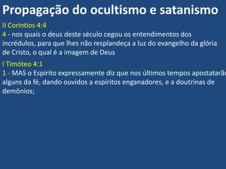Propagação do ocultismo e satanismo
II Coríntios 4:4
4 - nos quais o deus deste século cegou os entendimentos dos
incrédulos, para que lhes não resplandeça a luz do evangelho da glória
de Cristo, o qual é a imagem de Deus
I Timóteo 4:1
1 - MAS o Espírito expressamente diz que nos últimos tempos apostatarão
alguns da fé, dando ouvidos a espíritos enganadores, e a doutrinas de
demônios;
 