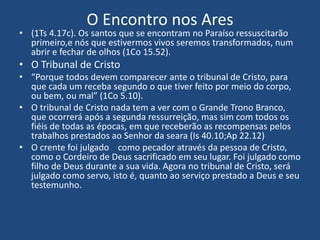 O Encontro nos Ares
• (1Ts 4.17c). Os santos que se encontram no Paraíso ressuscitarão
primeiro,e nós que estivermos vivos seremos transformados, num
abrir e fechar de olhos (1Co 15.52).
• O Tribunal de Cristo
• “Porque todos devem comparecer ante o tribunal de Cristo, para
que cada um receba segundo o que tiver feito por meio do corpo,
ou bem, ou mal” (1Co 5.10).
• O tribunal de Cristo nada tem a ver com o Grande Trono Branco,
que ocorrerá após a segunda ressurreição, mas sim com todos os
fiéis de todas as épocas, em que receberão as recompensas pelos
trabalhos prestados ao Senhor da seara (Is 40.10;Ap 22.12)
• O crente foi julgado como pecador através da pessoa de Cristo,
como o Cordeiro de Deus sacrificado em seu lugar. Foi julgado como
filho de Deus durante a sua vida. Agora no tribunal de Cristo, será
julgado como servo, isto é, quanto ao serviço prestado a Deus e seu
testemunho.
 